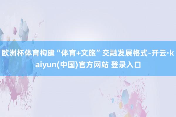 欧洲杯体育构建“体育+文旅”交融发展格式-开云·kaiyun(中国)官方网站 登录入口