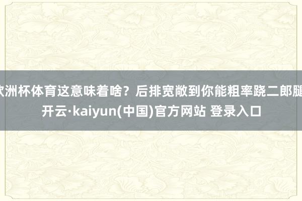 欧洲杯体育这意味着啥？后排宽敞到你能粗率跷二郎腿-开云·kaiyun(中国)官方网站 登录入口