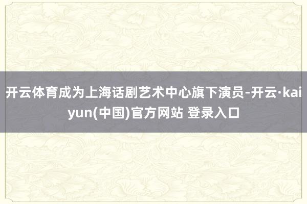 开云体育成为上海话剧艺术中心旗下演员-开云·kaiyun(中国)官方网站 登录入口