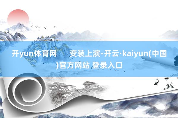 开yun体育网 变装上演-开云·kaiyun(中国)官方网站 登录入口 开yun体育网 变装上演-开云·kaiyun(中国)官方网站 登录入口