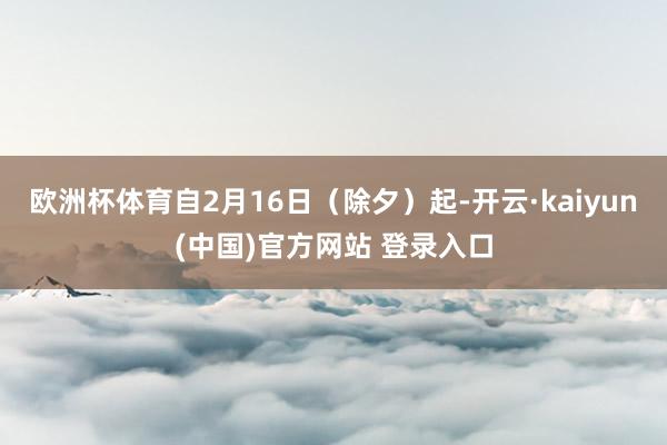 欧洲杯体育自2月16日(除夕)起-开云·kaiyun(中国)官方网站 登录入口 欧洲杯体育自2月16日(除夕)起-开云·kaiyun(中国)官方网站 登录入口