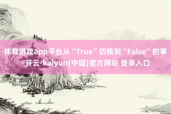 体育游戏app平台从“True”切换到“False”的事-开云·kaiyun(中国)官方网站 登录入口 体育游戏app平台从“True”切换到“False”的事-开云·kaiyun(中国)官方网站 登录入口