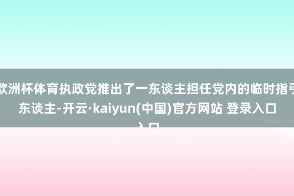 欧洲杯体育执政党推出了一东谈主担任党内的临时指引东谈主-开云·kaiyun(中国)官方网站 登录入口 欧洲杯体育执政党推出了一东谈主担任党内的临时指引东谈主-开云·kaiyun(中国)官方网站 登录入口